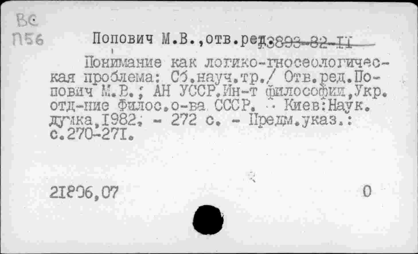 ﻿ВС
Попович М.В.,отв.редз89з_з2_££__
Понимание как логико-гносеологичес кая проблема: Сб.науч.тр./ Отв.ред.Попович М.В.; АН УССР. Ин-т философии,Укр отд-пие Фялос.о-ва СССР. -• Киев:Наук. думка,1982; - 272 с. - Предо.указ.: с.270-271.
21896,07
О